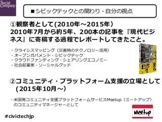 ①観察者として(2010年〜2015年）
2010年7⽉から約5年、200本の記事を『現代ビジ
ネス』に寄稿する過程でレポートしてきたこと。
・クライシスマッピング（災害時のテクノロジー活⽤）
・オープンガバメント・シビックテック
・クラウドフ...