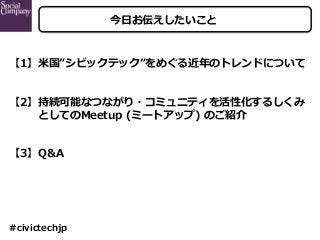 今⽇お伝えしたいこと
【1】⽶国”シビックテック”をめぐる近年のトレンドについて
【2】持続可能なつながり・コミュニティを活性化するしくみ
   としてのMeetup (ミートアップ) のご紹介
【3】Q&A
#civictechjp
 